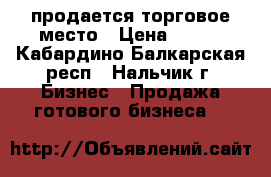 продается торговое место › Цена ­ 100 - Кабардино-Балкарская респ., Нальчик г. Бизнес » Продажа готового бизнеса   